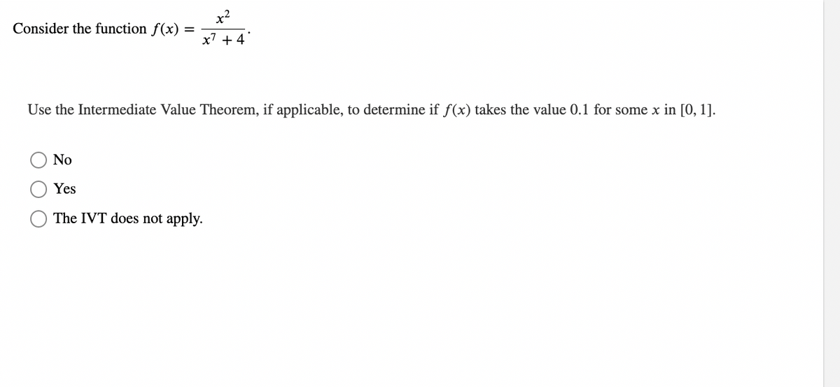 Consider the function f(x)
x²
=
x7 +4
Use the Intermediate Value Theorem, if applicable, to determine if f(x) takes the value 0.1 for some x in [0, 1].
No
Yes
The IVT does not apply.