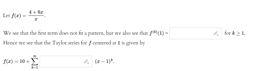 Let f(x)
=
4 + 6x
X
=
We see that the first term does not fit a pattern, but we also see that f() (1) =
Hence we see that the Taylor series for f centered at 1 is given by
f(x) = 10 +
k=1
(x - 1) k.
for k ≥ 1.