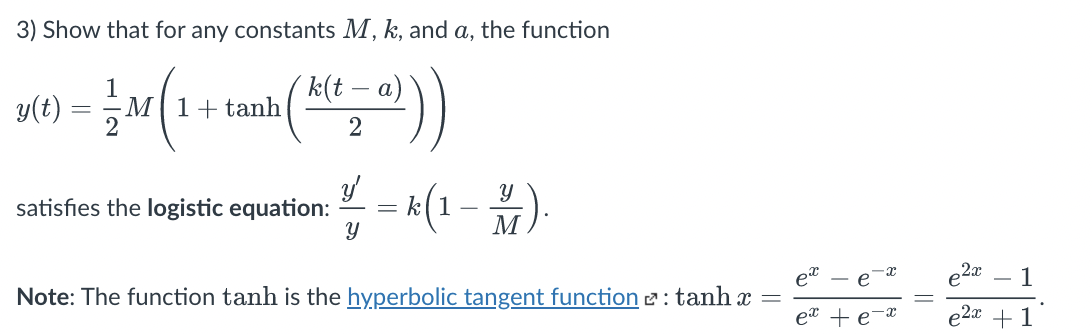 3) Show that for any constants M, k, and a, the function
y(t)
1
M|1+tanh
´k(t
а)
= k(1-
satisfies the logistic equation:
M
1
Note: The function tanh is the hyperbolic tangent function 2: tanh x
e
2a +1
||
