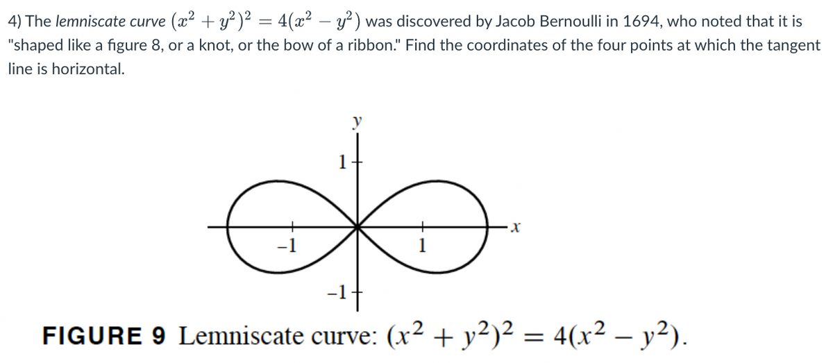 4) The lemniscate curve (x2 + y² )² = 4(x² – y?) was discovered by Jacob Bernoulli in 1694, who noted that it is
"shaped like a figure 8, or a knot, or the bow of a ribbon." Find the coordinates of the four points at which the tangent
line is horizontal.
FIGURE 9 Lemniscate curve: (x² + y²)² = 4(x² – y²).
