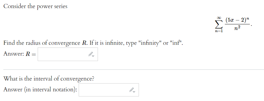 Consider the power series
Find the radius of convergence R. If it is infinite, type "infinity" or "inf".
Answer: R =
What is the interval of convergence?
Answer (in interval notation):
n=1
(52 — 2)”
n²