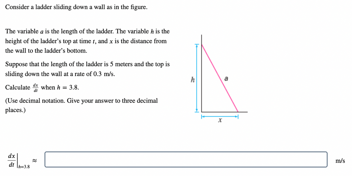 Consider a ladder sliding down a wall as in the figure.
The variable a is the length of the ladder. The variable h is the
height of the ladder's top at time t, and x is the distance from
the wall to the ladder's bottom.
Suppose that the length of the ladder is 5 meters and the top is
sliding down the wall at a rate of 0.3 m/s.
h
a
Calculate
dx
when h
dt
= 3.8.
(Use decimal notation. Give your answer to three decimal
places.)
dx
m/s
dt
Th=3.8
