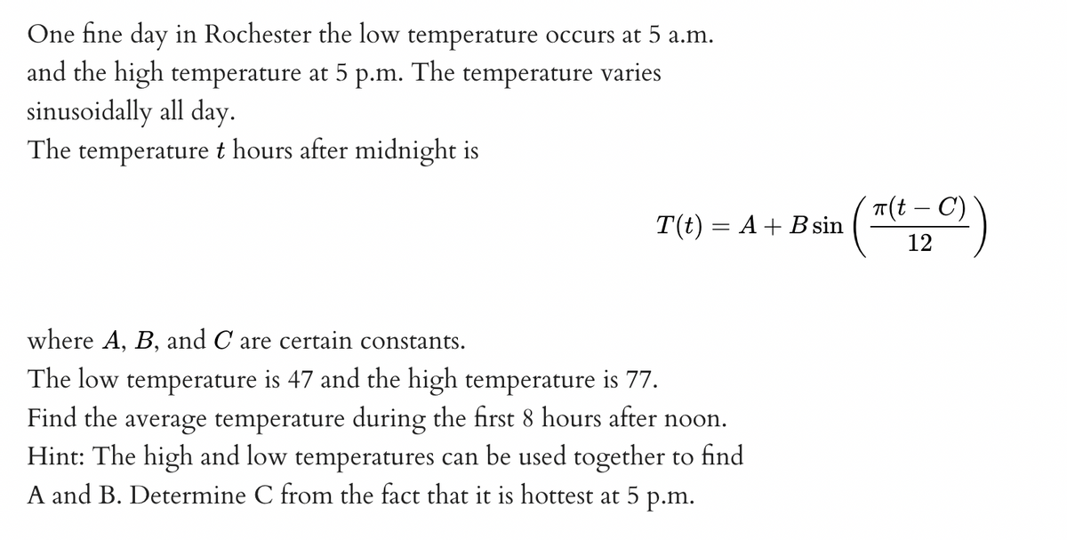 One fine day in Rochester the low temperature occurs at 5 a.m.
and the high temperature at 5 p.m. The temperature varies
sinusoidally all day.
The temperature t hours after midnight is
T(t) = A + B sin
where A, B, and C are certain constants.
The low temperature is 47 and the high temperature is 77.
Find the average temperature during the first 8 hours after noon.
Hint: The high and low temperatures can be used together to find
A and B. Determine C from the fact that it is hottest at 5 p.m.
π(t - C)
20)
12