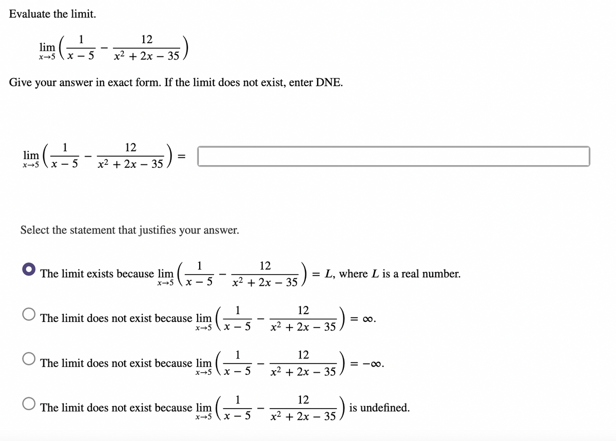 Evaluate the limit.
1
12
lim
x→5
х —
5
x2 + 2x – 35
Give your answer in exact form. If the limit does not exist, enter DNE.
1
12
lim
x-5
x2 + 2x
35
Select the statement that justifies your answer.
1
12
The limit exists because lim
= L, where L is a real number.
x→5
х — 5
x2 + 2x
35
1
12
The limit does not exist because lim
= 0.
x-5
x2 + 2x
35
1
12
The limit does not exist because lim
x→5 \ x
= -0.
х2 + 2х — 35
1
12
35)
is undefined.
The limit does not exist because lim
|
x→5
х —
5
x2 + 2x
