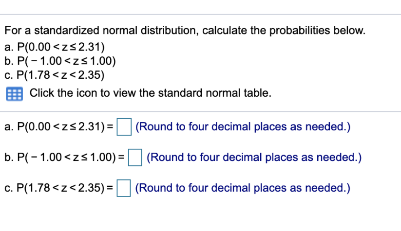 For a standardized normal distribution, calculate the probabilities below.
a. P(0.00 <zs2.31)
b. P(- 1.00 <z<1.00)
c. P(1.78 <z<2.35)
Click the icon to view the standard normal table.
a. P(0.00 <zs2.31) =
(Round to four decimal places as needed.)
b. P(- 1.00 <zs 1.00) =
(Round to four decimal places as needed.)
c. P(1.78 <z<2.35) =
(Round to four decimal places as needed.)

