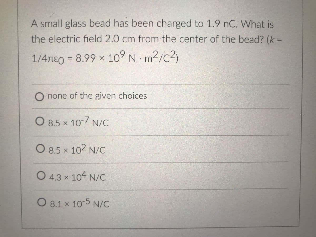 A small glass bead has been charged to 1.9 nC. What is
the electric field 2.0 cm from the center of the bead? (k =
1/4nEo = 8.99 × 10° N m2/c2)
m²/c²)
%3D
O none of the given choices
O 8.5 x 10 7 N/C
O 8.5 x 102 N/C
O 4.3 x 104 N/C
0 8.1 x 10-5 N/C
