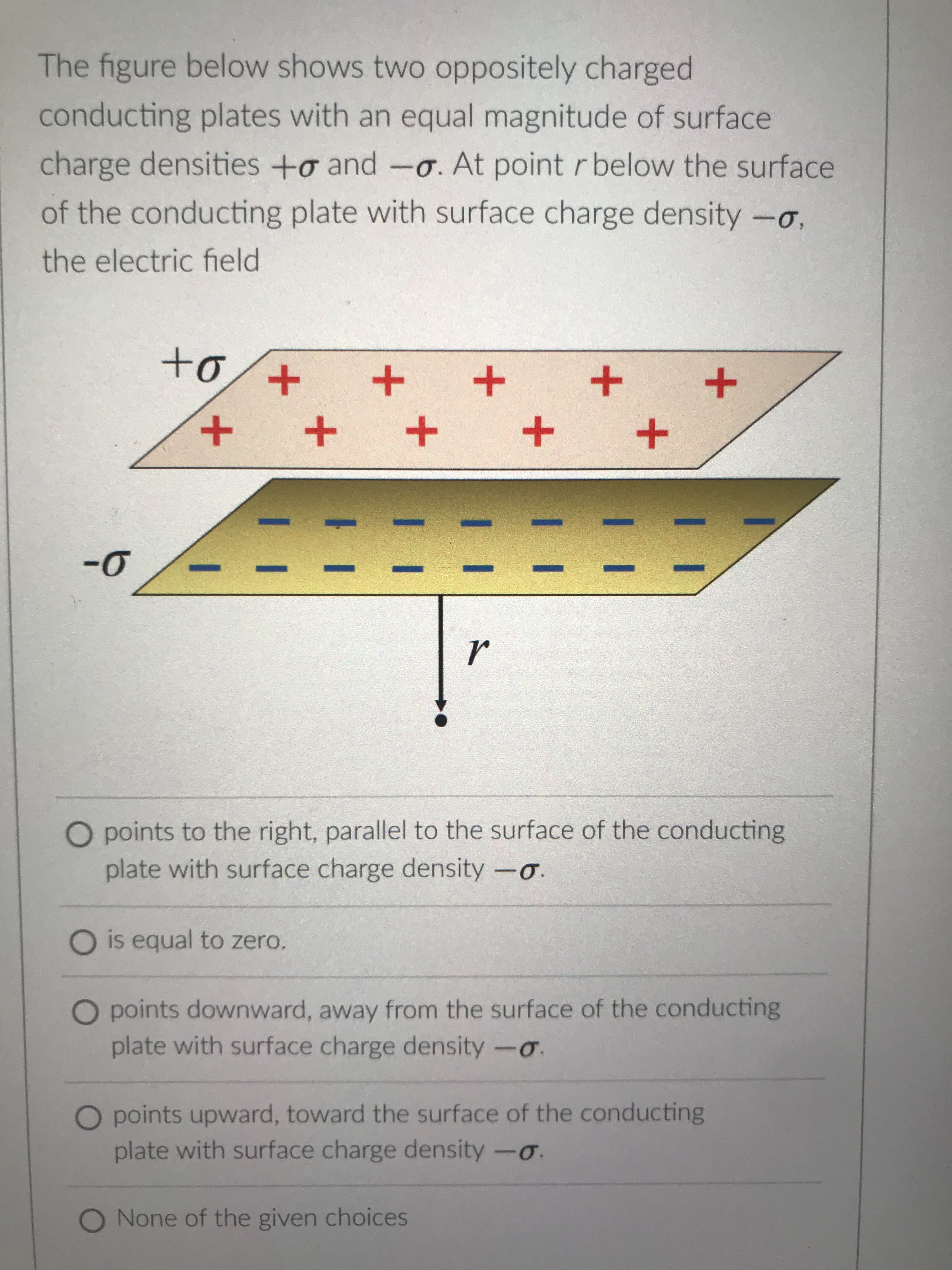 +
11
+
The figure below shows two oppositely charged
conducting plates with an equal magnitude of surface
charge densities +o and -0. At point r below the surface
of the conducting plate with surface charge density -o,
the electric field
+o.
+
+
O points to the right, parallel to the surface of the conducting
plate with surface charge density -o.
O is equal to zero.
O points downward, away from the surface of the conducting
plate with surface charge density-o.
points upward, toward the surface of the conducting
plate with surface charge density -o.
O None of the given choices
