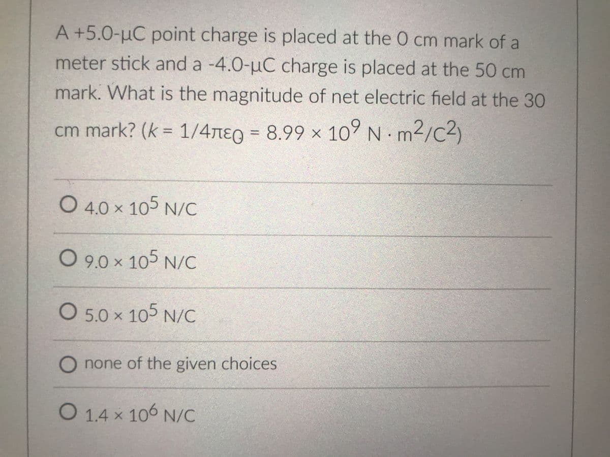 A +5.0-µC point charge is placed at the 0 cm mark of a
meter stick and a -4.0-uC charge is placed at the 50 cm
mark. What is the magnitude of net electric field at the 30
cm mark? (k = 1/4TE
g = m2/c2)
8.99 × 107 N
%3D
%3D
O 4.0 x 105 N/C
O 9.0 x 105 N/C
O 5.0 x 105 N/C
O none of the given choices
O 1.4 x 106 N/C
