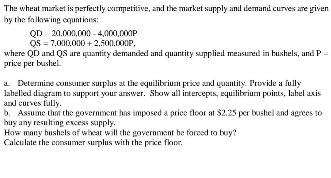 The wheat market is perfectly competitive, and the market supply and demand curves are given
by the following equations:
QD = 20,000,000 - 4,000,000P
QS = 7,000,000 + 2,500,000P,
where QD and QS are quantity demanded and quantity supplied measured in bushels, and P =
price per bushel.
a. Determine consumer surplus at the equilibrium price and quantity. Provide a fully
labelled diagram to support your answer. Show all intercepts, equilibrium points, label axis
and curves fully.
b. Assume that the government has imposed a price floor at $2.25 per bushel and agrees to
buy any resulting excess supply.
How many bushels of wheat will the government be forced to buy?
Calculate the consumer surplus with the price floor.
