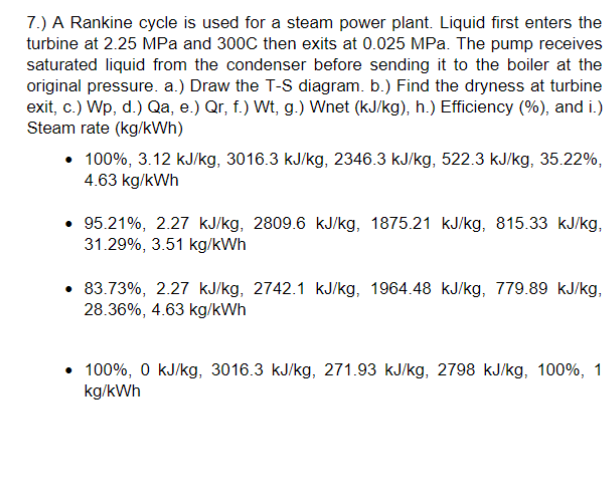 7.) A Rankine cycle is used for a steam power plant. Liquid first enters the
turbine at 2.25 MPa and 300C then exits at 0.025 MPa. The pump receives
saturated liquid from the condenser before sending it to the boiler at the
original pressure. a.) Draw the T-S diagram. b.) Find the dryness at turbine
exit, c.) Wp, d.) Qa, e.) Qr, f.) Wt, g.) Wnet (kJ/kg), h.) Efficiency (%), and i.)
Steam rate (kg/kWh)
• 100%, 3.12 kJ/kg, 3016.3 kJ/kg, 2346.3 kJ/kg, 522.3 kJ/kg, 35.22%,
4.63 kg/kWh
95.21%, 2.27 kJ/kg, 2809.6 kJ/kg, 1875.21 kJ/kg, 815.33 kJ/kg,
31.29%, 3.51 kg/kWh
83.73%, 2.27 kJ/kg, 2742.1 kJ/kg, 1964.48 kJ/kg, 779.89 kJ/kg,
28.36%, 4.63 kg/kWh
• 100%, 0 kJ/kg, 3016.3 kJ/kg, 271.93 kJ/kg, 2798 kJ/kg, 100%, 1
kg/kWh
