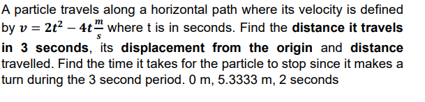 A particle travels along a horizontal path where its velocity is defined
by v = 2t² – 4t" where t is in seconds. Find the distance it travels
in 3 seconds, its displacement from the origin and distance
travelled. Find the time it takes for the particle to stop since it makes a
turn during the 3 second period. 0 m, 5.3333 m, 2 seconds
