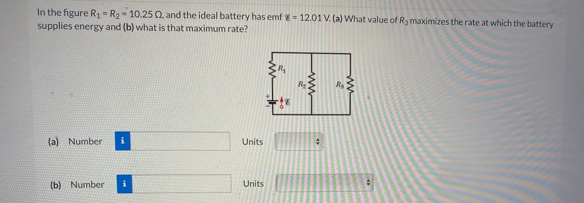 In the figure R, = R2 = 10.25 Q, and the ideal battery has emf % = 12.01 V. (a) What value of R3 maximizes the rate at which the battery
supplies energy and (b) what is that maximum rate?
R
(a) Number
i
Units
(b) Number
i
Units
