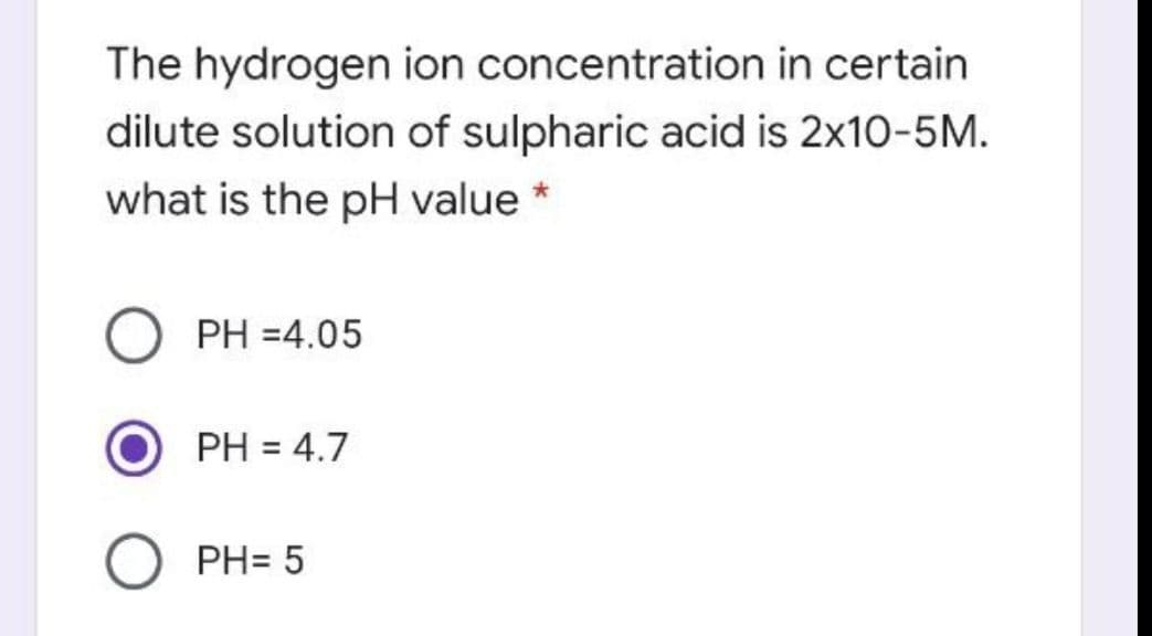 The hydrogen ion concentration in certain
dilute solution of sulpharic acid is 2x10-5M.
what is the pH value *
PH =4.05
PH = 4.7
PH= 5
