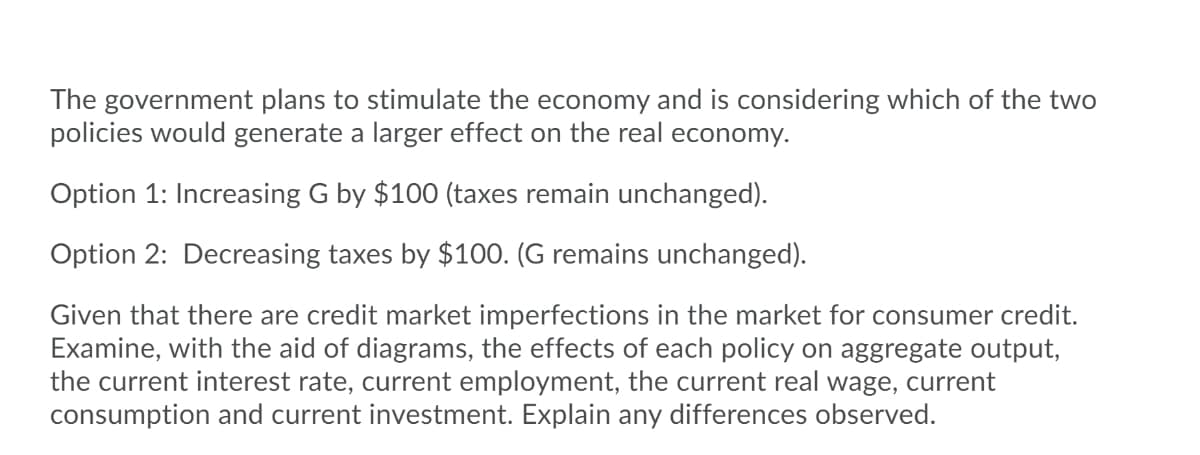 The government plans to stimulate the economy and is considering which of the two
policies would generate a larger effect on the real economy.
Option 1: Increasing G by $100 (taxes remain unchanged).
Option 2: Decreasing taxes by $100. (G remains unchanged).
Given that there are credit market imperfections in the market for consumer credit.
Examine, with the aid of diagrams, the effects of each policy on aggregate output,
the current interest rate, current employment, the current real wage, current
consumption and current investment. Explain any differences observed.
