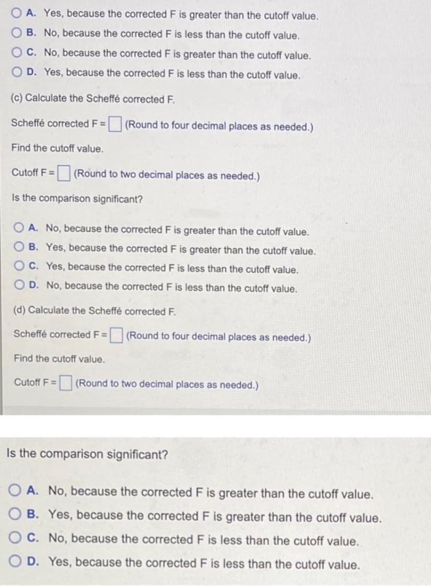 O A. Yes, because the corrected F is greater than the cutoff value.
O B. No, because the corrected F is less than the cutoff value.
OC. No, because the corrected F is greater than the cutoff value.
O D. Yes, because the corrected F is less than the cutoff value.
(c) Calculate the Scheffé corrected F.
Scheffé corrected F =
(Round to four decimal places as needed.)
Find the cutoff value.
Cutoff F = (Round to two decimal places as needed.)
F3=
Is the comparison significant?
A. No, because the corrected F is greater than the cutoff value.
O B. Yes, because the corrected F is greater than the cutoff value.
O C. Yes, because the corrected F is less than the cutoff value.
O D. No, because the corrected F is less than the cutoff value.
(d) Calculate the Scheffé corrected F.
Scheffé corrected F= (Round to four decimal places as needed.)
%3D
Find the cutoff value.
Cutoff F = (Round to two decimal places as needed.)
%3D
Is the comparison significant?
A. No, because the corrected F is greater than the cutoff value.
B. Yes, because the corrected F is greater than the cutoff value.
C. No, because the corrected F is less than the cutoff value.
O D. Yes, because the corrected F is less than the cutoff value.
