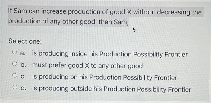 If Sam can increase production of good X without decreasing the
production of any other good, then Sam,
Select one:
O a. is producing inside his Production Possibility Frontier
O b. must prefer good X to any other good
O c. is producing on his Production Possibility Frontier
O d. is producing outside his Production Possibility Frontier
