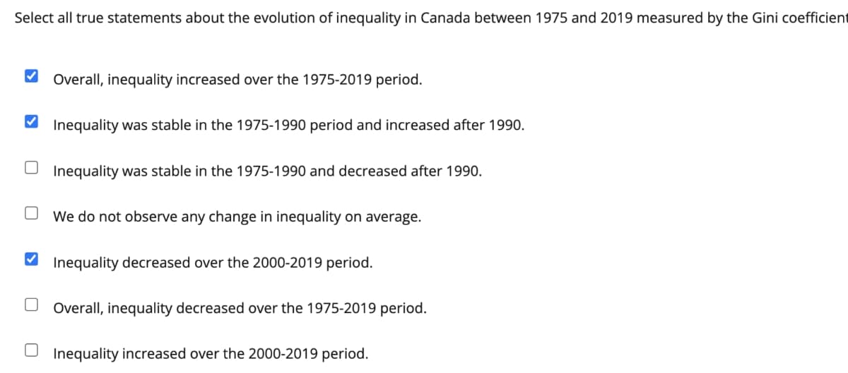 Select all true statements about the evolution of inequality in Canada between 1975 and 2019 measured by the Gini coefficient
V Overall, inequality increased over the 1975-2019 period.
V Inequality was stable in the 1975-1990 period and increased after 1990.
Inequality was stable in the 1975-1990 and decreased after 1990.
We do not observe any change in inequality on average.
Inequality decreased over the 2000-2019 period.
Overall, inequality decreased over the 1975-2019 period.
Inequality increased over the 2000-2019 period.
