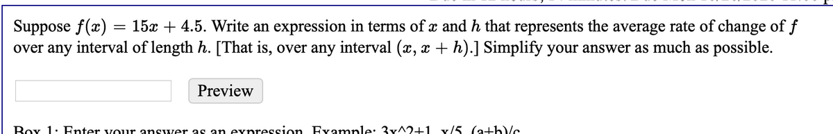 Suppose f(x) = 15x + 4.5. Write an expression in terms of x and h that represents the average rate of change of f
over any interval of length h. [That is, over any interval (x, x +h).] Simplify your answer as much as possible.
Preview
Box 1: Fnter vour answer as an expression Fvample: 3x^2+1 x/5 (a+h)c
