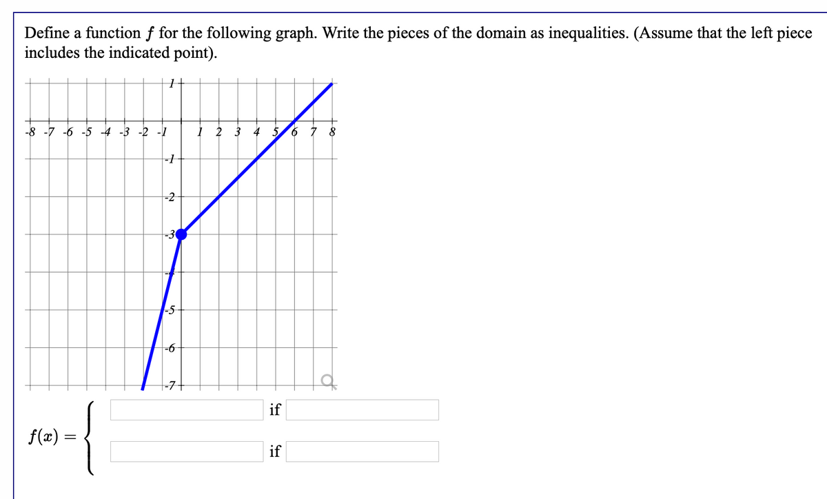 Define a function f for the following graph. Write the pieces of the domain as inequalities. (Assume that the left piece
includes the indicated point).
-8 -7 -6 -5 -4 -3 -2 -1
2 3
5.
9.
8
-1
-2
-3
-5
-6
|-7+
{
if
f(x) =
if
