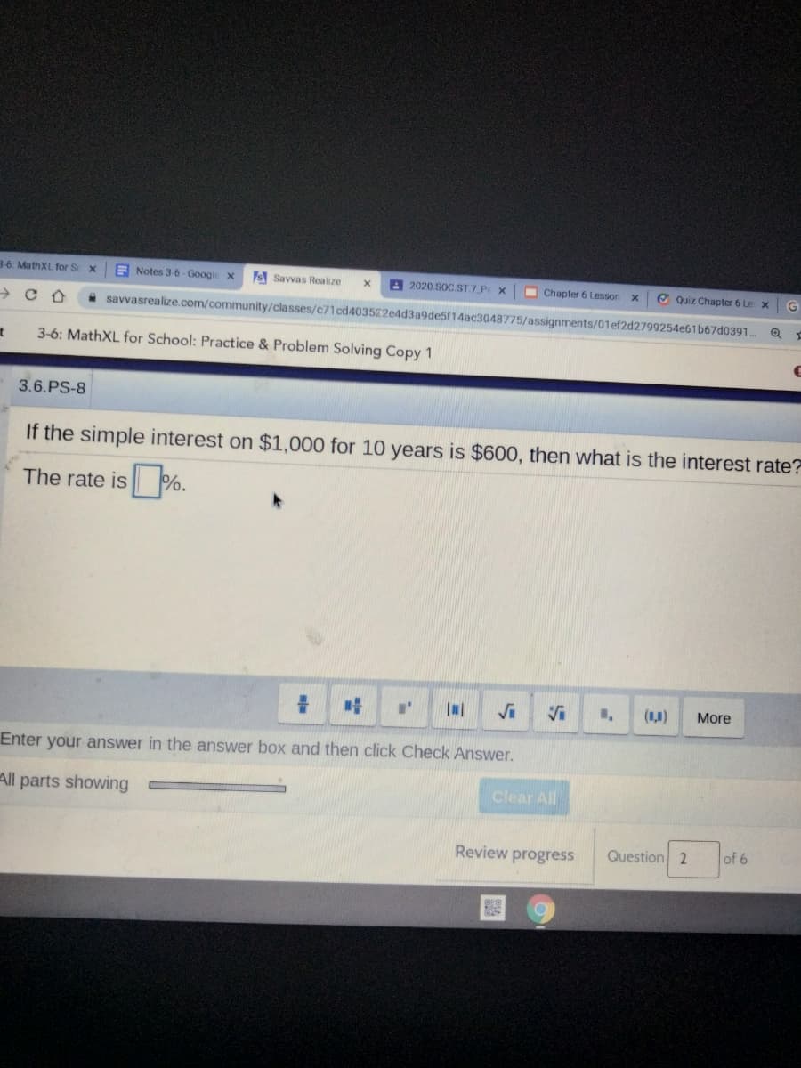 36: MathXL for Sc x
A Notes 3-6- Google x
s Savvas Realize
A 2020 SOC ST.7 P X
O Chapter 6 Lesson
O Quiz Chapter 6 Le x
→ C A
A savvasrealize.com/community/classes/c71cd403522e4d3a9de5f14ac3048775/assignments/01ef2d2799254e61 b67d0391
3-6: MathXL for School: Practice & Problem Solving Copy 1
3.6.PS-8
If the simple interest on $1,000 for 10 years is $600, then what is the interest rate?
The rate is %.
Vi
(1,1)
More
Enter your answer in the answer box and then click Check Answer.
All parts showing
Clear All
Review progress
Question 2
of 6
