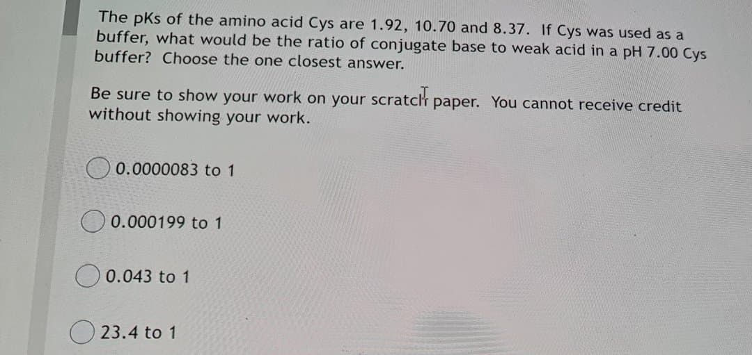 The pks of the amino acid Cys are 1.92, 10.70 and 8.37. If Cys was used as a
buffer, what would be the ratio of conjugate base to weak acid in a pH 7.00 Cys
buffer? Choose the one closest answer.
Be sure to show your work on your scratclr paper. You cannot receive credit
without showing your work.
0.0000083 to 1
0.000199 to 1
O 0.043 to 1
O 23.4 to 1
