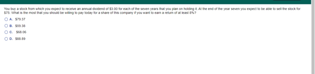 You buy a stock from which you expect to receive an annual dividend of $3.00 for each of the seven years that you plan on holding it. At the end of the year seven you expect to be able to sell the stock for
$75. What is the most that you should be willing to pay today for a share of this company if you want to earn a return of at least 8%?
O A. $79.37
O B. $59.38
OC. $68.06
O D. S88.89
