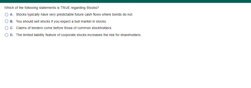 Which of the following statements is TRUE regarding Stocks?
O A. Stocks typically have very predictable future cash flows where bonds do not.
O B. You should sell stocks if you expect a bull market in stocks.
Oc. Claims of lenders come before those of common stockholders.
O D. The limited liability feature of corporate stocks increases the risk for shareholders.
