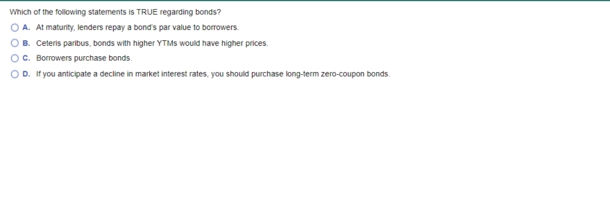 Which of the following statements is TRUE regarding bonds?
O A. At maturity, lenders repay a bond's par value to borrowers.
O B. Ceteris paribus, bonds with higher YTMS would have higher prices.
c. Borrowers purchase bonds.
O D. If you anticipate a decline in market interest rates, you should purchase long-term zero-coupon bonds.
