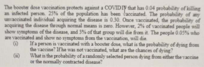 The booster dose vaccination protects against a COVIDIY that has 0.04 probability of killing
an infected person. 25% of the population has been Vaccinated. The probability of any
unvaccinated individual acquiring the disease is 0.30. Once vaccinated, the probability of
acquiring the disease through normal means is zero. However, 2% of vaccinated people will
show symptoms of the disease, and 3% of that group will die from it. The people 0.05% who
are vaccinated and show no symptoms from the vaccination, will die.
If a person is vaccinated with a booster dose, what is the probability of dying from
the vaccine? If he was not vaccinated, what are the chances of dying?
What is the probability of a randomly selected person dying from either the vaccine
or the normally contracted disease?
(11)
