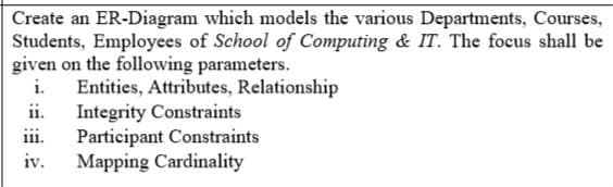 Create an ER-Diagram which models the various Departments, Courses,
Students, Employees of School of Computing & IT. The focus shall be
given on the following parameters.
i.
Entities, Attributes, Relationship
ii.
Integrity Constraints
iii.
Participant Constraints
Mapping Cardinality
iv.
