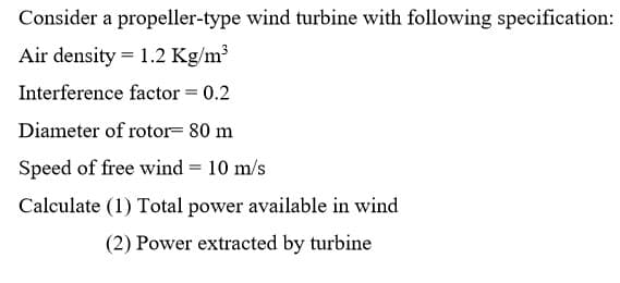 Consider a propeller-type wind turbine with following specification:
Air density = 1.2 Kg/m³
Interference factor = 0.2
Diameter of rotor= 80 m
Speed of free wind = 10 m/s
Calculate (1) Total power available in wind
(2) Power extracted by turbine
