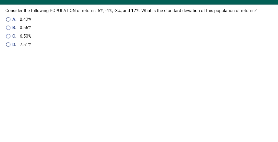Consider the following POPULATION of returns: 5%, -4%, -3%, and 12%. What is the standard deviation of this population of returns?
O A. 0.42%
O B. 0.56%
OC. 6.50%
O D. 7.51%
