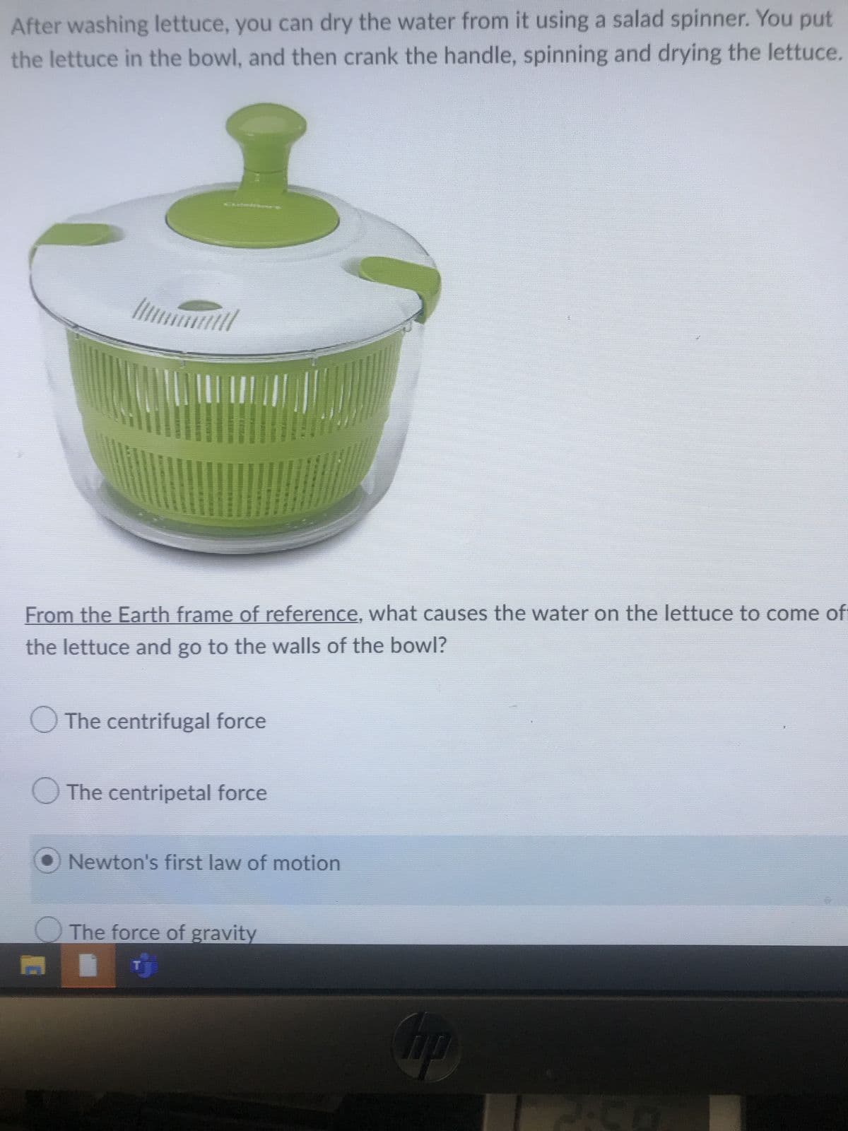After washing lettuce, you can dry the water from it using a salad spinner. You put
the lettuce in the bowl, and then crank the handle, spinning and drying the lettuce.
From the Earth frame of reference, what causes the water on the lettuce to come ofi
the lettuce and go to the walls of the bowl?
The centrifugal force
The centripetal force
Newton's first law of motion
The force of gravity
S