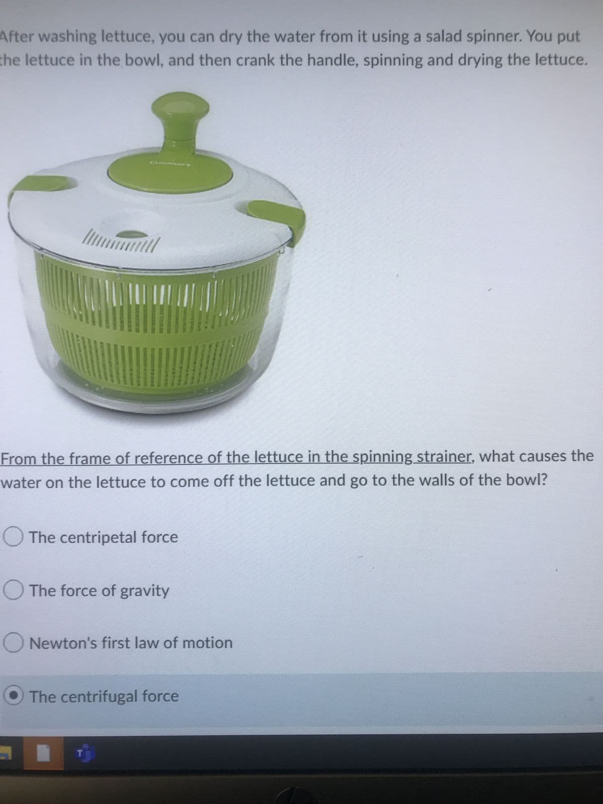 After washing lettuce, you can dry the water from it using a salad spinner. You put
the lettuce in the bowl, and then crank the handle, spinning and drying the lettuce.
///
**Alabanan it
Till
From the frame of reference of the lettuce in the spinning strainer, what causes the
water on the lettuce to come off the lettuce and go to the walls of the bowl?
The centripetal force
O The force of gravity
Newton's first law of motion
The centrifugal force