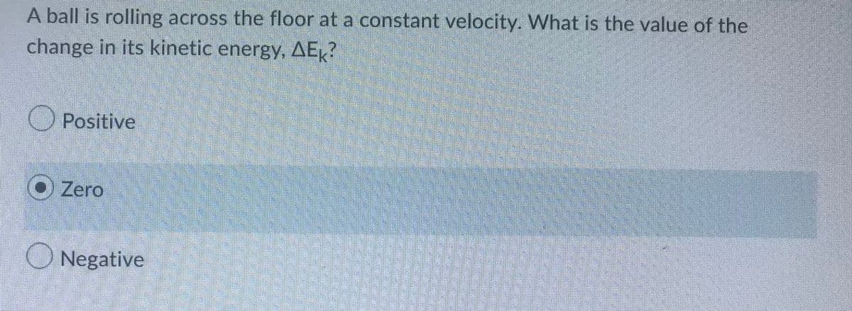 A ball is rolling across the floor at a constant velocity. What is the value of the
change in its kinetic energy, AE?
Positive
Zero
Negative