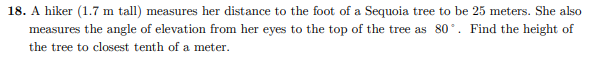 18. A hiker (1.7 m tall) measures her distance to the foot of a Sequoia tree to be 25 meters. She also
measures the angle of elevation from her eyes to the top of the tree as 80°. Find the height of
the tree to closest tenth of a meter.
