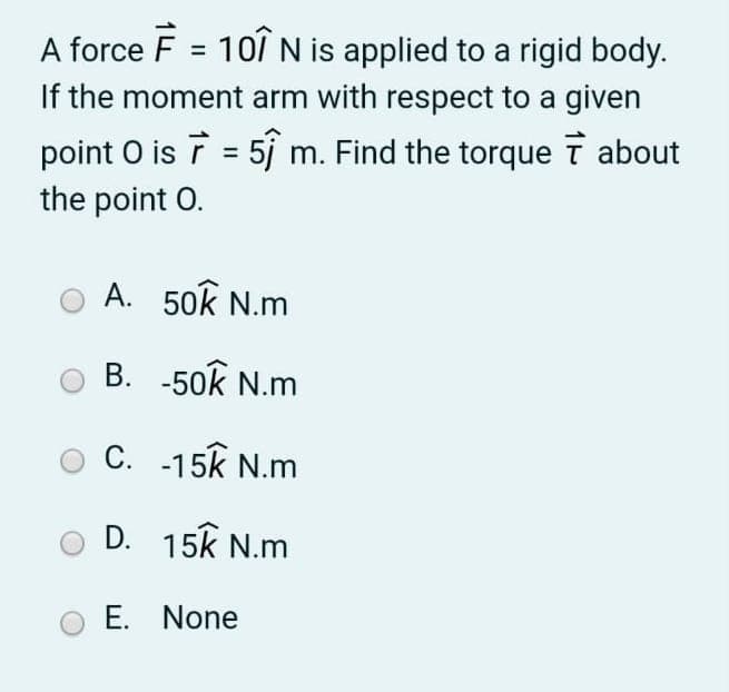 A force F = 101 N is applied to a rigid body.
If the moment arm with respect to a given
%3D
point O is ī = 5j m. Find the torque T about
the point O.
A. 50k N.m
B. -50k N.m
C. -15k N.m
D. 15k N.m
E. None
