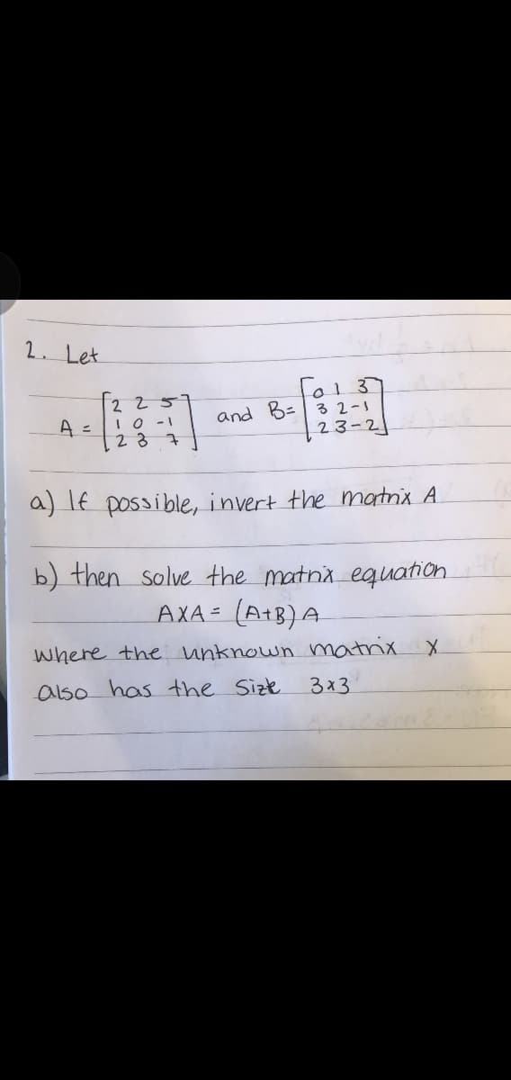 2. Let
2 25
IO -1
23
l013
and B=| 32-1
23-2
A =
a) If possible, invert the matnix A
b) then solve the matna equation
AXA= (A+B)A
where the unknown matrix
also has the Size
3x3
