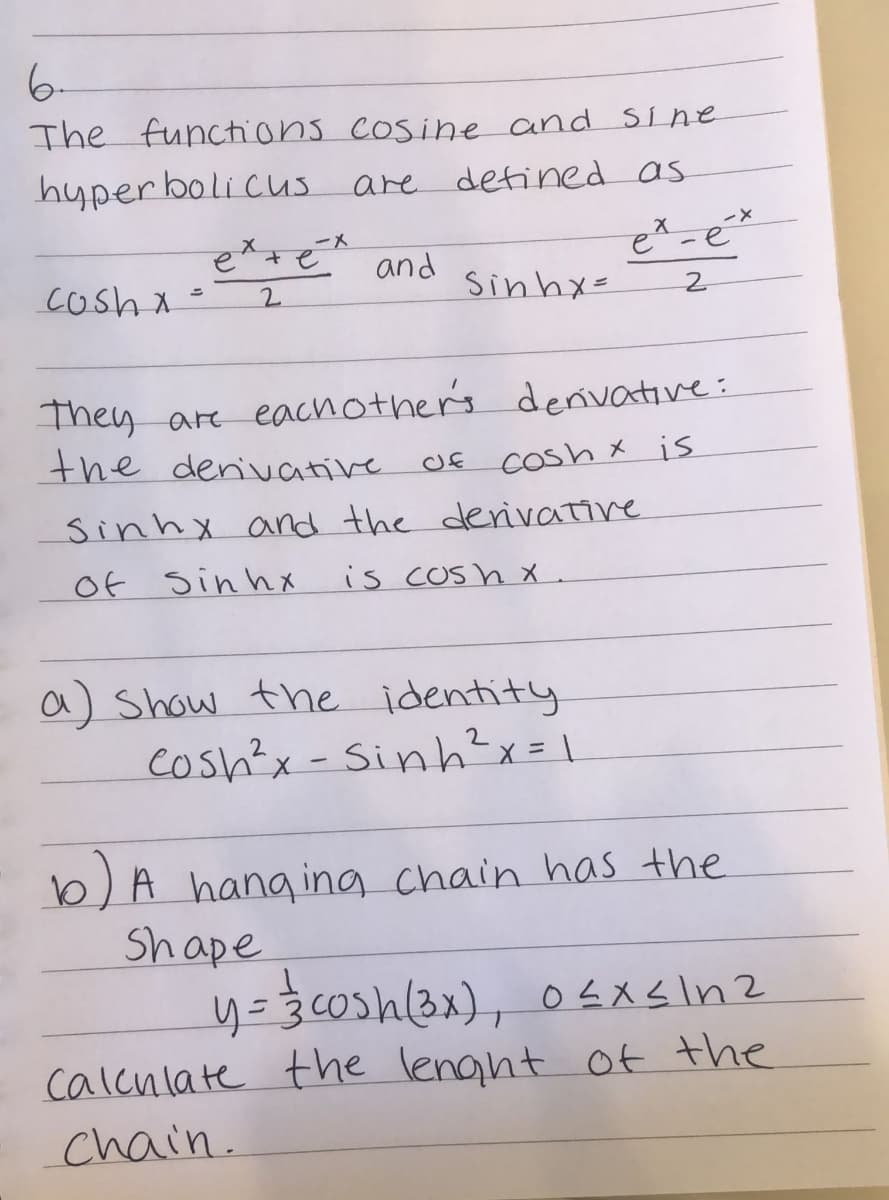 6-
The functhions cosine and Sine
hyper boli cus are defined as
ーメ
en+e
etsé and
cosh x =
Sinhx=
2.
They are eachother's denivative:
the denivative
Cosh x is
sinhx and the derivative
Of sin hX
is cOsh x .
a) Show the identity
Cosh?x - Sinh?x= \
b) A hang ing chain has the
Shape
calcnlate the lenght of the
chain.

