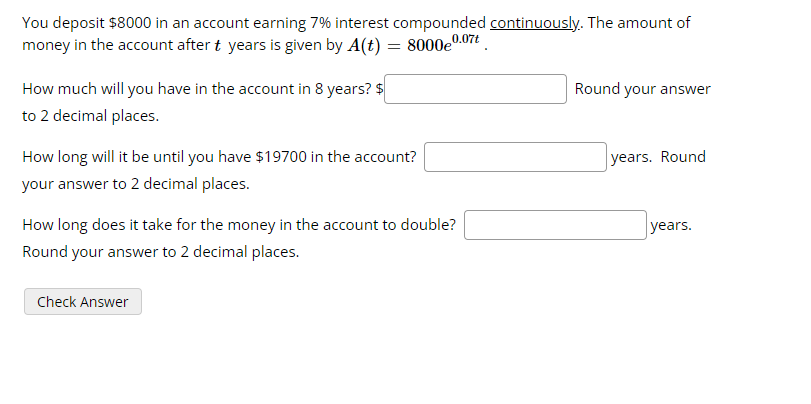 You deposit $8000 in an account earning 7% interest compounded continuously. The amount of
money in the account after t years is given by A(t) = 8000e0.07t
How much will you have in the account in 8 years? $
to 2 decimal places.
How long will it be until you have $19700 in the account?
your answer to 2 decimal places.
How long does it take for the money in the account to double?
Round your answer to 2 decimal places.
Check Answer
Round your answer
years. Round
years.