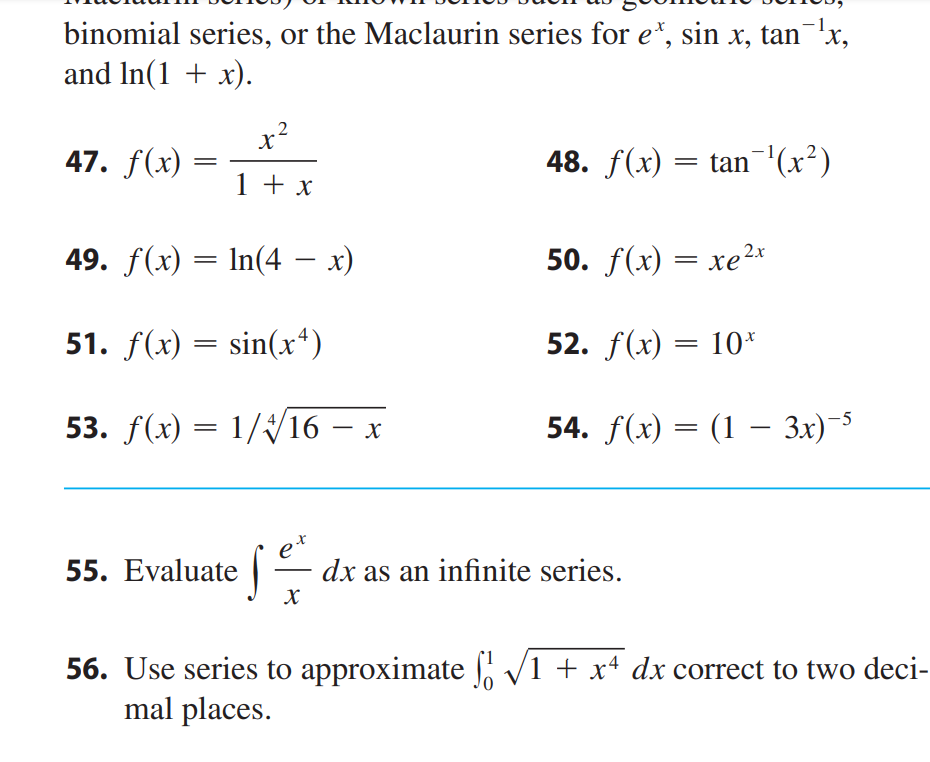 binomial series, or the Maclaurin series for et, sin x, tan¯¹x,
and ln(1 + x).
47. f(x)
=
x²
1 + x
49. f(x) = ln(4 − x)
51. f(x) = sin(x4)
53. f(x) = 1/4/16 - x
е
je ²
X
55. Evaluate
48. ƒ(x) = tan¯¹(x²)
50. f(x) = xe
52. f(x) = 10*
54. f(x) = (1 – 3x)-5
dx as an infinite series.
56. Use series to approximate ſ √1 + x4 dx correct to two deci-
mal places.