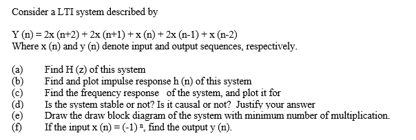 Consider a LTI system described by
Y (n) = 2x (n+2) + 2x (n+1) + x (n) + 2x (n-1) + x (n-2)
Where x (n) and y (n) denote input and output sequences, respectively.
(a)
(b)
(c)
Find H (z) of this system
Find and plot impulse response h (n) of this system
Find the frequency response of the system, and plot it for
Is the system stable or not? Is it causal or not? Justify your answer
(e)
Draw the draw block diagram of the system with minimum number of multiplication.
(f)
If the input x (n) = (-1) ", find the output y (n).
