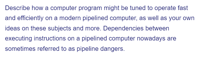 Describe how a computer program might be tuned to operate fast
and efficiently on a modern pipelined computer, as well as your own
ideas on these subjects and more. Dependencies between
executing instructions on a pipelined computer nowadays are
sometimes referred to as pipeline dangers.