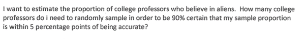I want to estimate the proportion of college professors who believe in aliens. How many college
professors do I need to randomly sample in order to be 90% certain that my sample proportion
is within 5 percentage points of being accurate?
