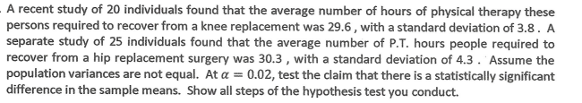 A recent study of 20 individuals found that the average number of hours of physical therapy these
persons required to recover from a knee replacement was 29.6 , with a standard deviation of 3.8. A
separate study of 25 individuals found that the average number of P.T. hours people required to
recover from a hip replacement surgery was 30.3 , with a standard deviation of 4.3. Assume the
population variances are not equal. At a = 0.02, test the claim that there is a statistically significant
difference in the sample means. Show all steps of the hypothesis test you conduct.
