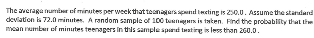 The average number of minutes per week that teenagers spend texting is 250.0. Assume the standard
deviation is 72.0 minutes. A random sample of 100 teenagers is taken. Find the probability that the
mean number of minutes teenagers in this sample spend texting is less than 260.0.
