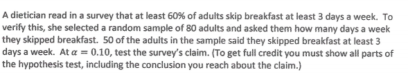 A dietician read in a survey that at least 60% of adults skip breakfast at least 3 days a week. To
verify this, she selected a random sample of 80 adults and asked them how many days a week
they skipped breakfast. 50 of the adults in the sample said they skipped breakfast at least 3
days a week. At a = 0.10, test the survey's claim. (To get full credit you must show all parts of
the hypothesis test, including the conclusion you reach about the claim.)
