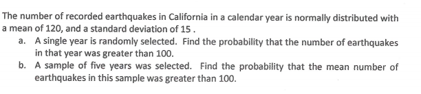 The number of recorded earthquakes in California in a calendar year is normally distributed with
a mean of 120, and a standard deviation of 15.
a. A single year is randomly selected. Find the probability that the number of earthquakes
in that year was greater than 100.
b. A sample of five years was selected. Find the probability that the mean number of
earthquakes in this sample was greater than 100.
