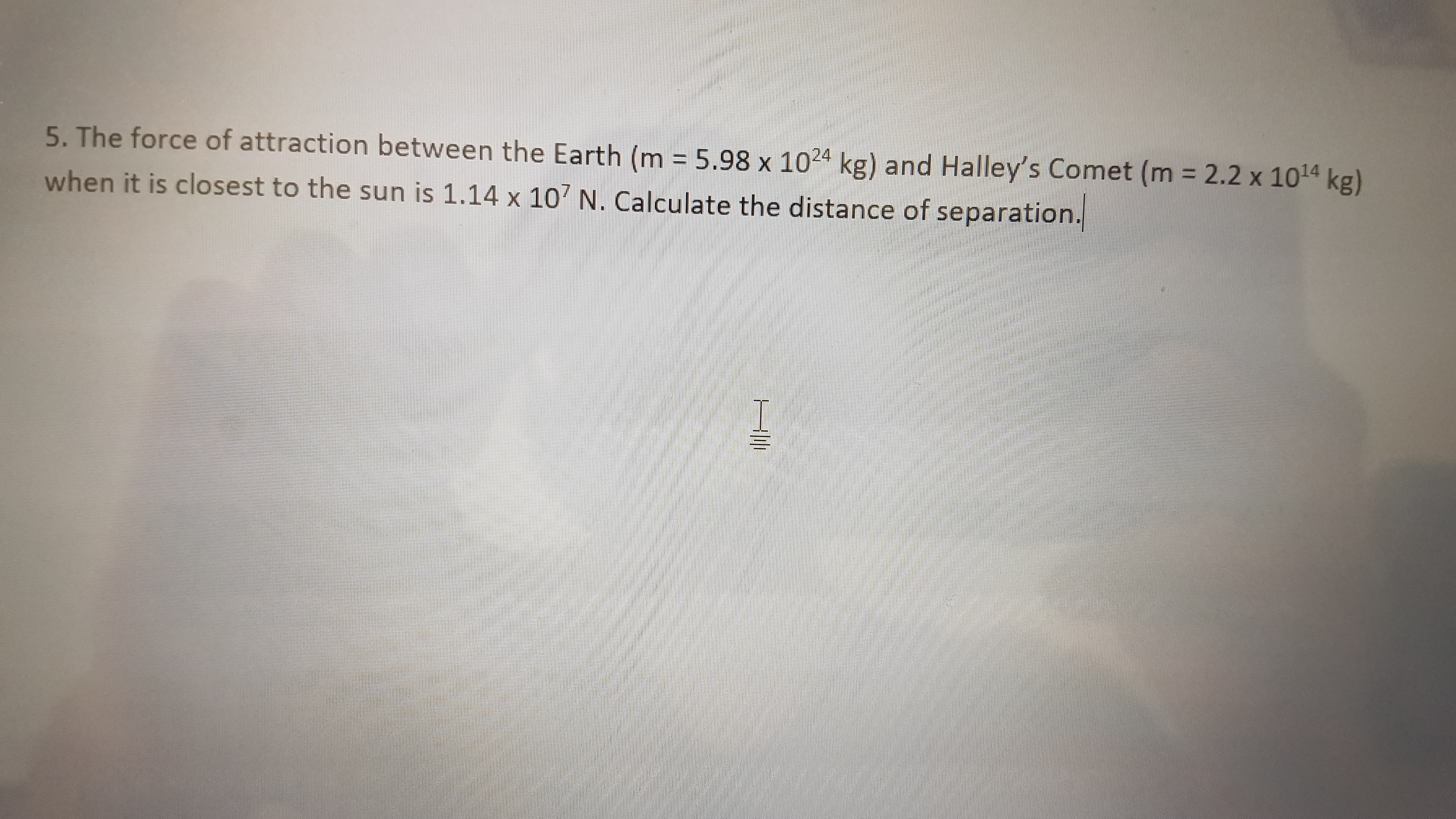 5. The force of attraction between the Earth (m = 5.98 x 1024 kg) and Halley's Comet (m = 2.2 x 1014 kg)
when it is closest to the sun is 1.14 x 107 N. Calculate the distance of separation.
H||
