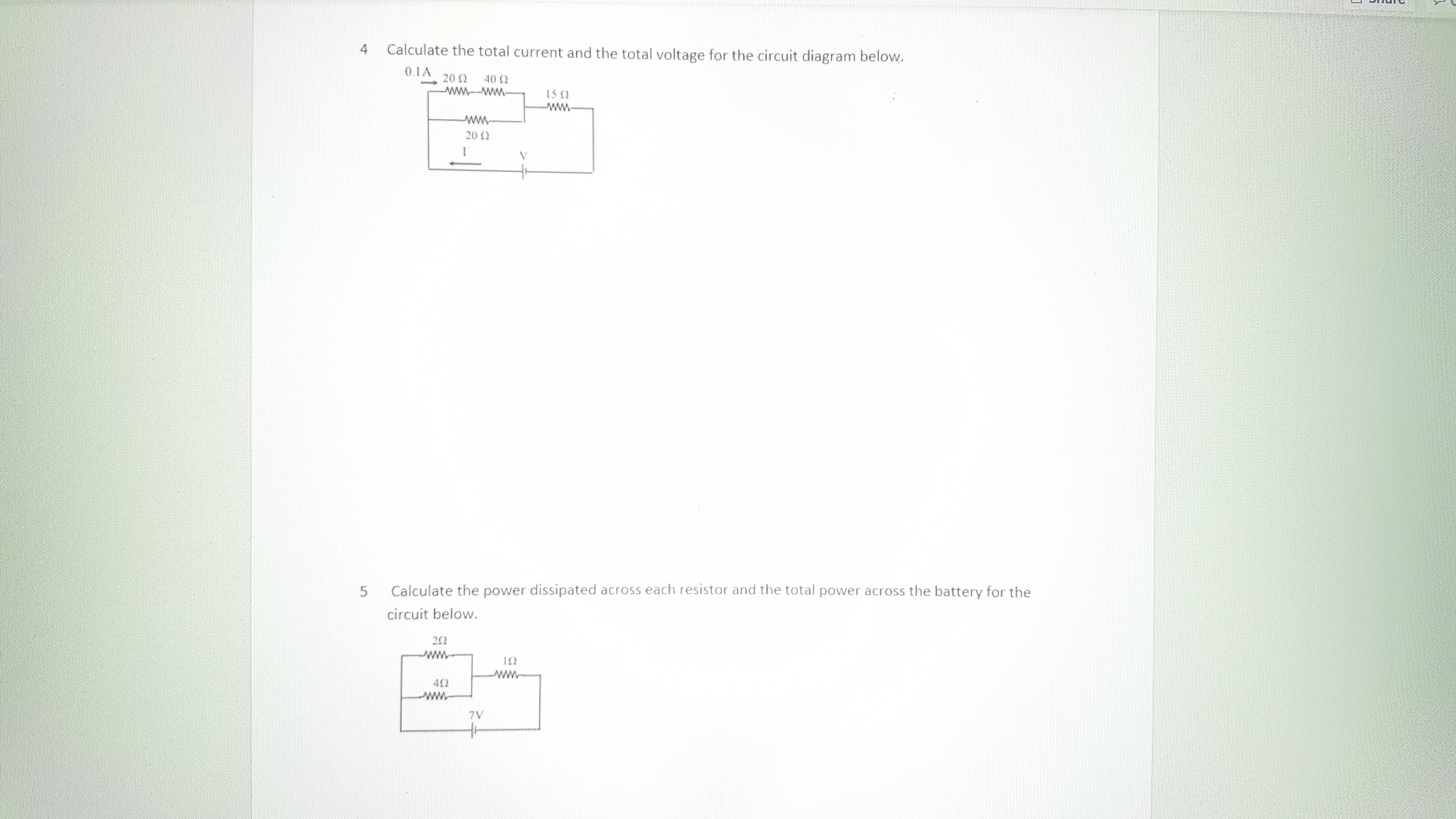 4
Calculate the total current and the total voltage for the circuit diagram below.
0.1A
20 2
40 2
wwww-
15 2
20 2
Calculate the power dissipated across each resistor and the total power across the battery for the
circuit below.
202
12
402
7V
